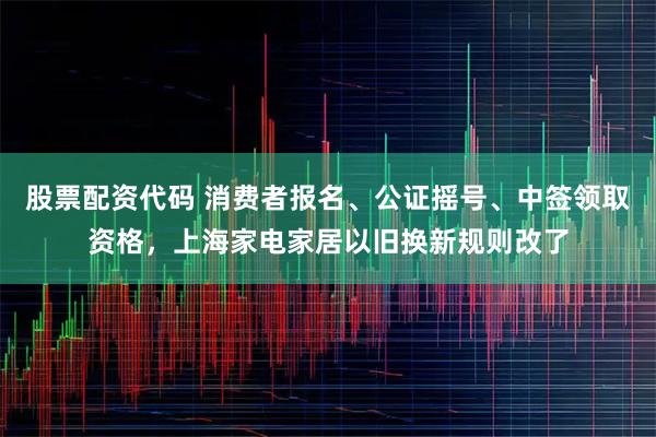 股票配资代码 消费者报名、公证摇号、中签领取资格，上海家电家居以旧换新规则改了