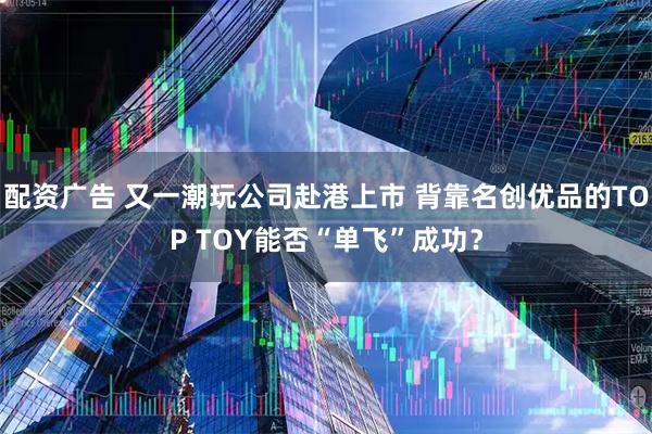 配资广告 又一潮玩公司赴港上市 背靠名创优品的TOP TOY能否“单飞”成功？