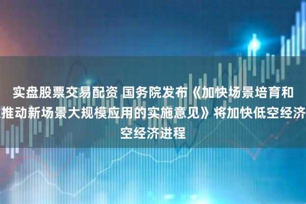实盘股票交易配资 国务院发布《加快场景培育和开放推动新场景大规模应用的实施意见》将加快低空经济进程