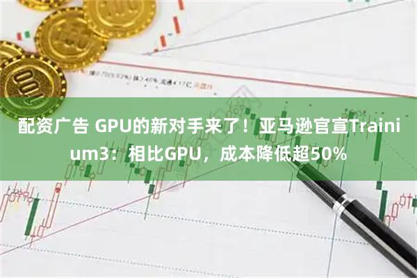 配资广告 GPU的新对手来了！亚马逊官宣Trainium3：相比GPU，成本降低超50%