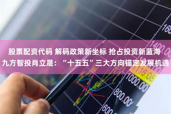 股票配资代码 解码政策新坐标 抢占投资新蓝海 九方智投肖立晟：“十五五”三大方向锚定发展机遇