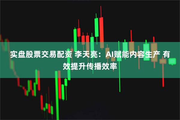 实盘股票交易配资 李天亮：AI赋能内容生产 有效提升传播效率