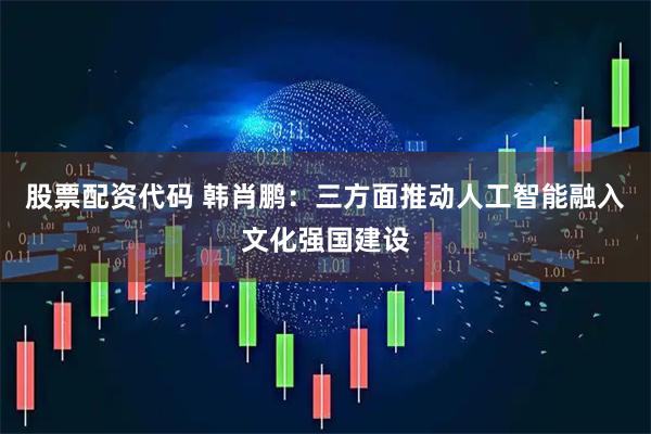 股票配资代码 韩肖鹏：三方面推动人工智能融入文化强国建设