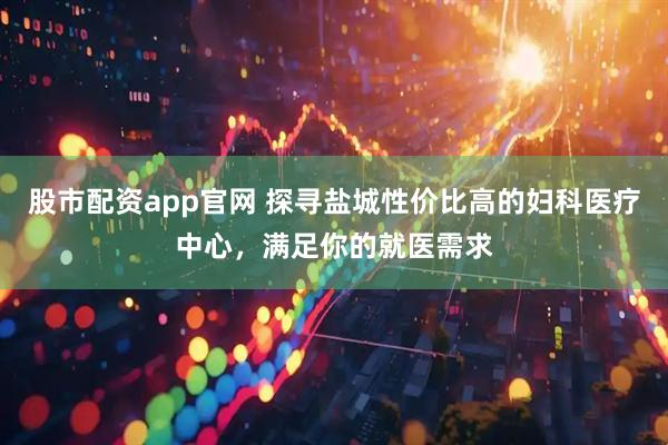股市配资app官网 探寻盐城性价比高的妇科医疗中心，满足你的就医需求