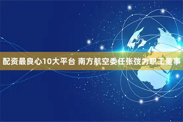 配资最良心10大平台 南方航空委任张弢为职工董事