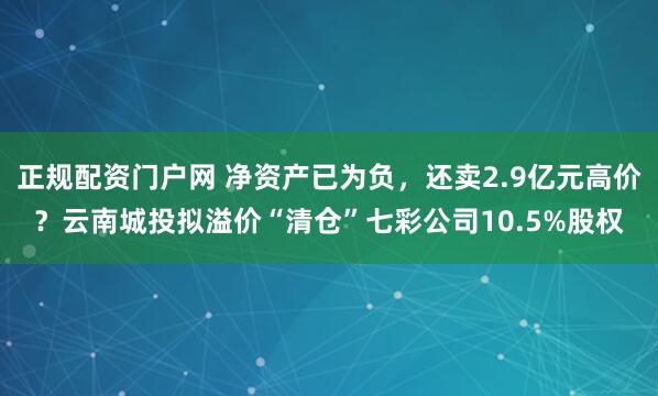 正规配资门户网 净资产已为负，还卖2.9亿元高价？云南城投拟溢价“清仓”七彩公司10.5%股权