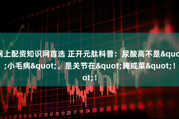 网上配资知识网首选 正开元肽科普：尿酸高不是"小毛病"，是关节在"腌咸菜"！