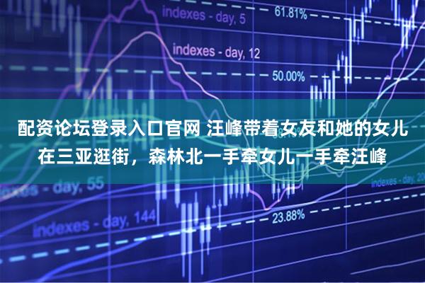 配资论坛登录入口官网 汪峰带着女友和她的女儿在三亚逛街，森林北一手牵女儿一手牵汪峰