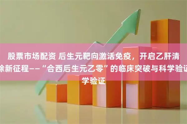 股票市场配资 后生元靶向激活免疫，开启乙肝清除新征程——“合西后生元乙零”的临床突破与科学验证