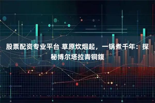 股票配资专业平台 草原炊烟起，一锅煮千年：探秘博尔塔拉青铜鍑