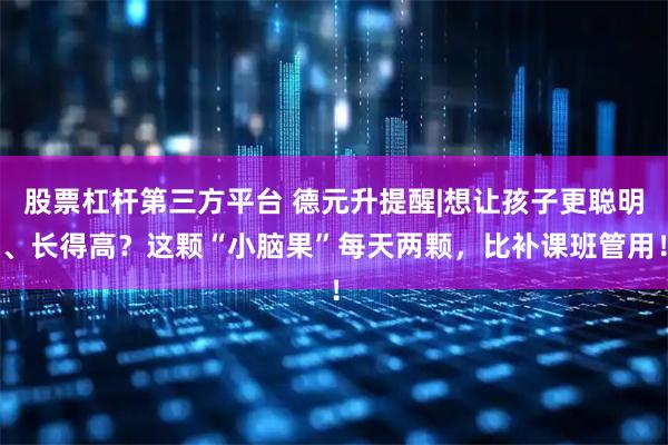 股票杠杆第三方平台 德元升提醒|想让孩子更聪明、长得高？这颗“小脑果”每天两颗，比补课班管用！