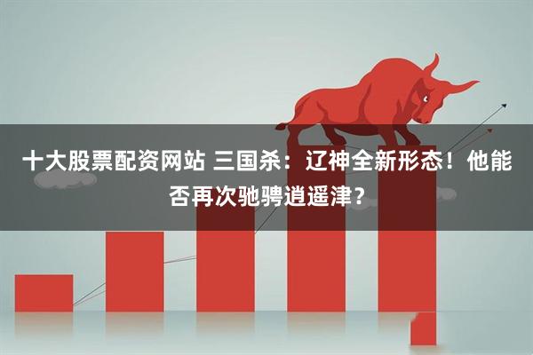 十大股票配资网站 三国杀：辽神全新形态！他能否再次驰骋逍遥津？