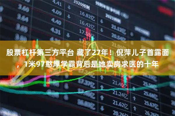 股票杠杆第三方平台 藏了27年！倪萍儿子首露面，1米97憨厚学霸背后是她卖房求医的十年